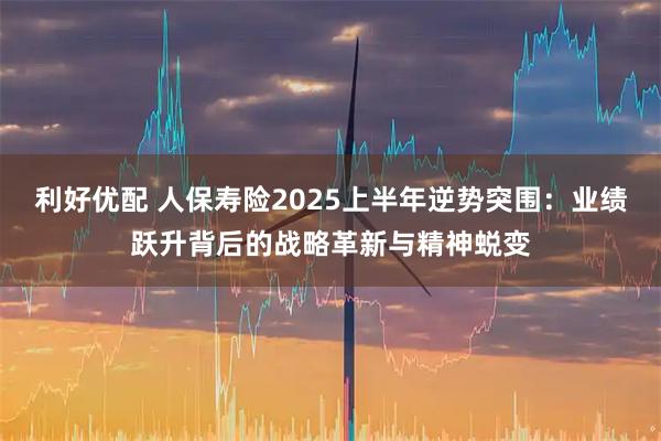 利好优配 人保寿险2025上半年逆势突围：业绩跃升背后的战略革新与精神蜕变