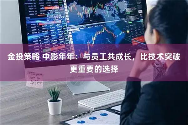 金投策略 中影年年：与员工共成长，比技术突破更重要的选择