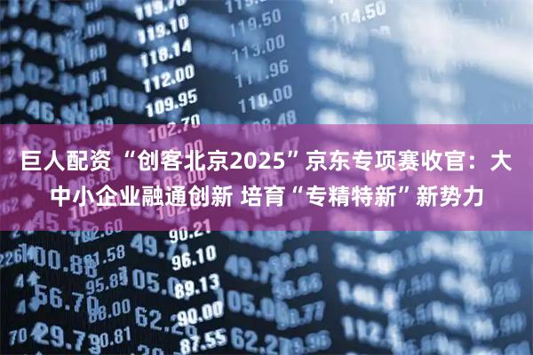 巨人配资 “创客北京2025”京东专项赛收官：大中小企业融通创新 培育“专精特新”新势力