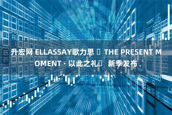 升宏网 ELLASSAY歌力思 ⌈THE PRESENT MOMENT · 以此之礼⌋ 新季发布