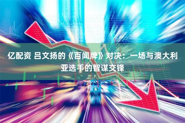 亿配资 吕文扬的《百闻牌》对决：一场与澳大利亚选手的智谋交锋
