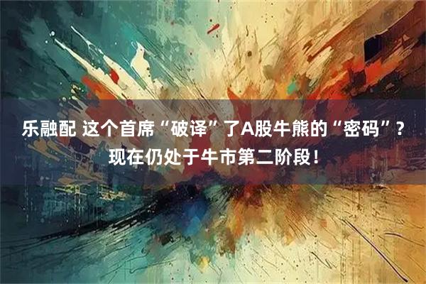 乐融配 这个首席“破译”了A股牛熊的“密码”？现在仍处于牛市第二阶段！