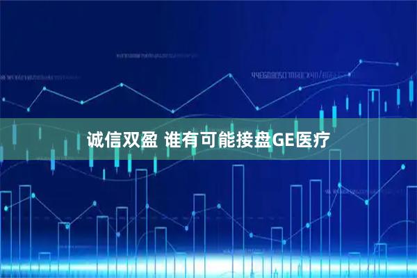 诚信双盈 谁有可能接盘GE医疗