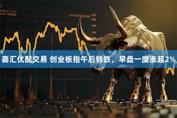 嘉汇优配交易 创业板指午后转跌，早盘一度涨超2%