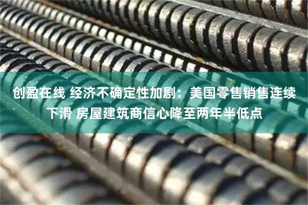 创盈在线 经济不确定性加剧：美国零售销售连续下滑 房屋建筑商信心降至两年半低点