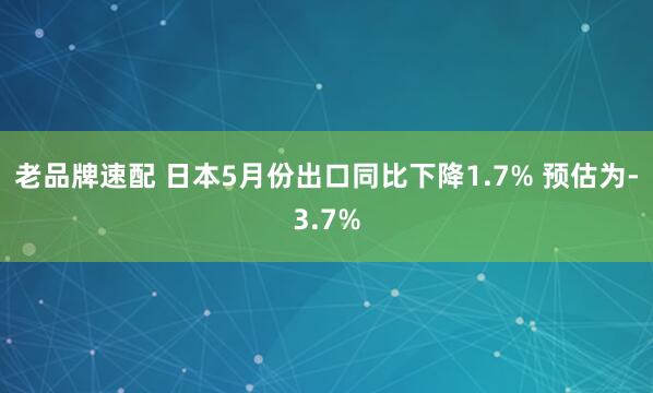 老品牌速配 日本5月份出口同比下降1.7% 预估为-3.7%