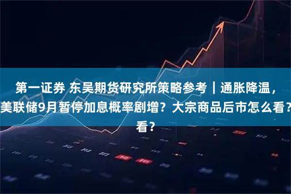 第一证券 东吴期货研究所策略参考｜通胀降温，美联储9月暂停加息概率剧增？大宗商品后市怎么看？