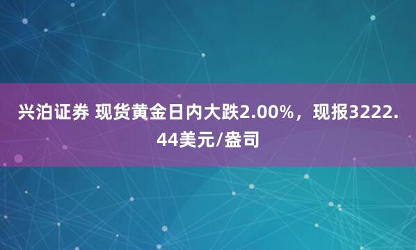 兴泊证券 现货黄金日内大跌2.00%，现报3222.44美元/盎司