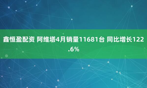 鑫恒盈配资 阿维塔4月销量11681台 同比增长122.6%