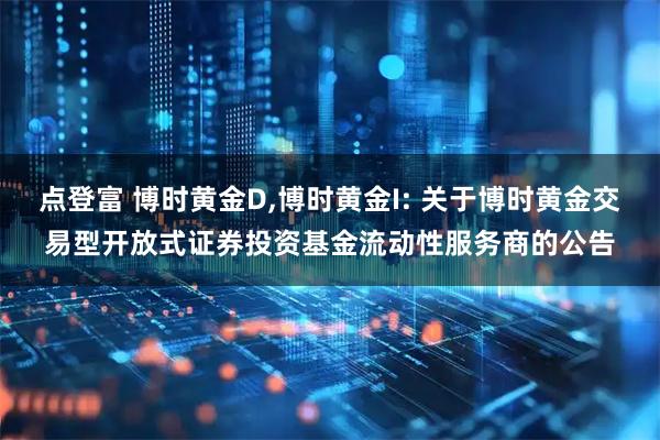 点登富 博时黄金D,博时黄金I: 关于博时黄金交易型开放式证券投资基金流动性服务商的公告