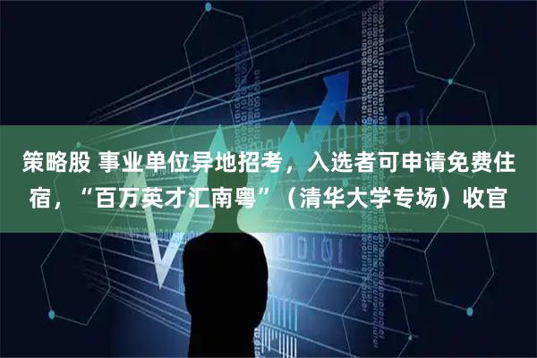 策略股 事业单位异地招考，入选者可申请免费住宿，“百万英才汇南粤”（清华大学专场）收官