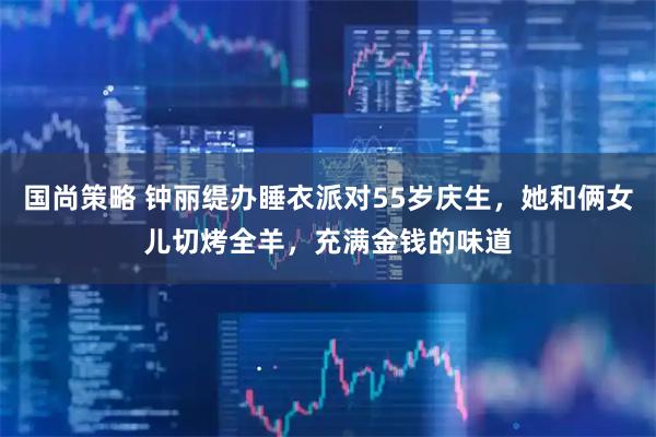 国尚策略 钟丽缇办睡衣派对55岁庆生，她和俩女儿切烤全羊，充满金钱的味道