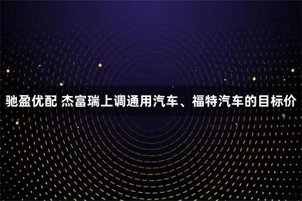 驰盈优配 杰富瑞上调通用汽车、福特汽车的目标价