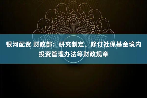 银河配资 财政部：研究制定、修订社保基金境内投资管理办法等财政规章