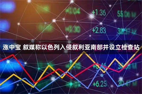 涨中宝 叙媒称以色列入侵叙利亚南部并设立检查站