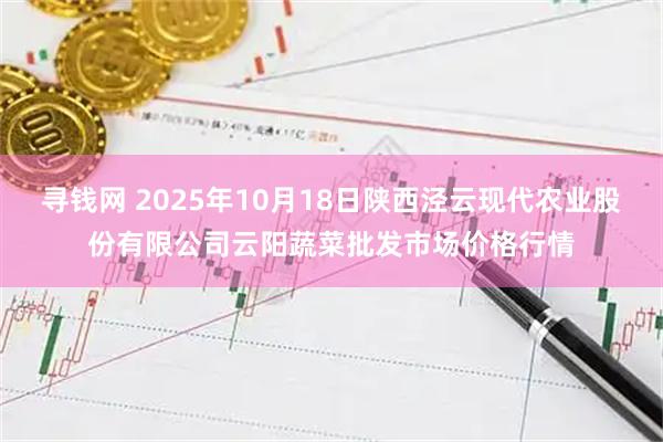 寻钱网 2025年10月18日陕西泾云现代农业股份有限公司云阳蔬菜批发市场价格行情