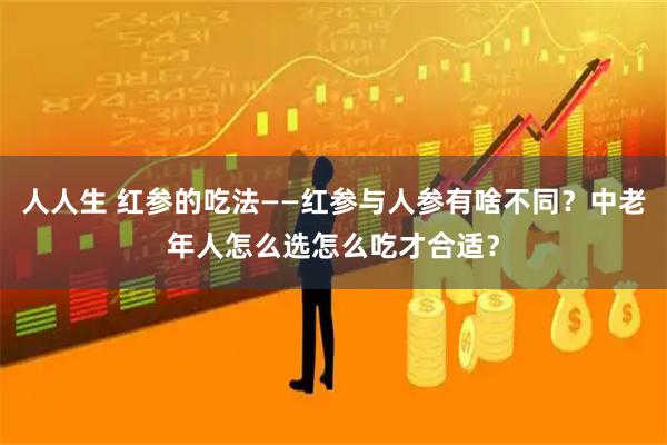 人人生 红参的吃法——红参与人参有啥不同？中老年人怎么选怎么吃才合适？