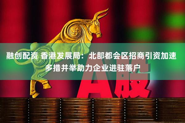 融创配资 香港发展局：北部都会区招商引资加速 多措并举助力企业进驻落户