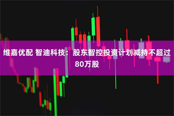 维嘉优配 智迪科技：股东智控投资计划减持不超过80万股