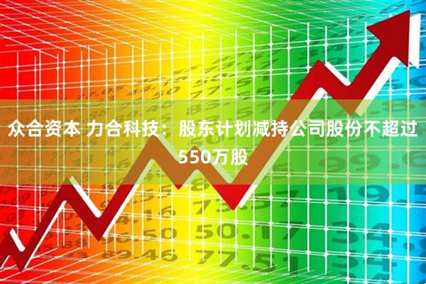 众合资本 力合科技：股东计划减持公司股份不超过550万股