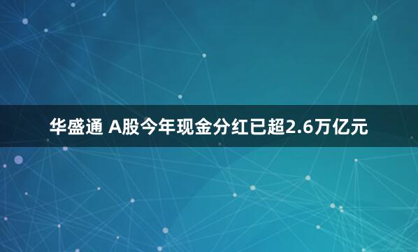 华盛通 A股今年现金分红已超2.6万亿元