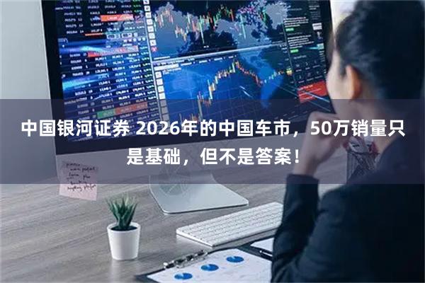 中国银河证券 2026年的中国车市，50万销量只是基础，但不是答案！