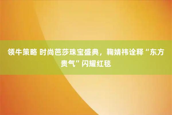 领牛策略 时尚芭莎珠宝盛典，鞠婧祎诠释“东方贵气”闪耀红毯