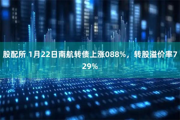 股配所 1月22日南航转债上涨088%，转股溢价率729%