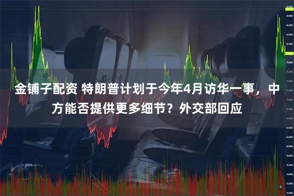 金铺子配资 特朗普计划于今年4月访华一事，中方能否提供更多细节？外交部回应