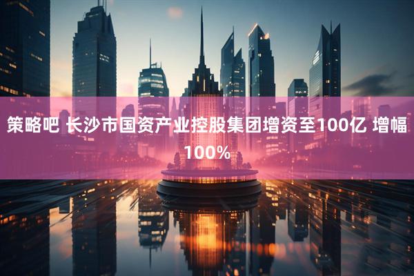 策略吧 长沙市国资产业控股集团增资至100亿 增幅100%
