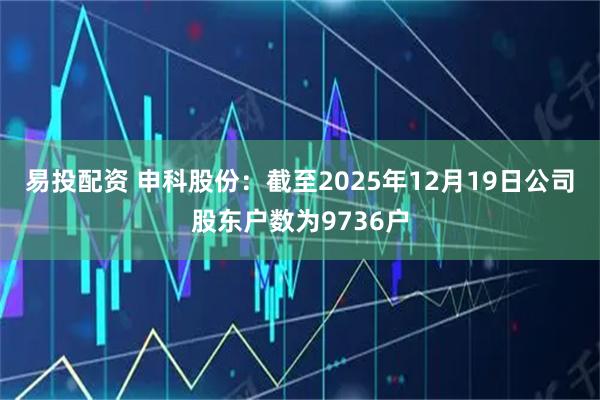 易投配资 申科股份：截至2025年12月19日公司股东户数为9736户
