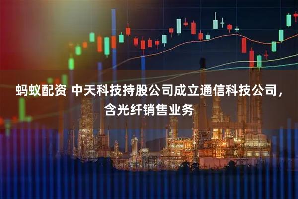 蚂蚁配资 中天科技持股公司成立通信科技公司，含光纤销售业务