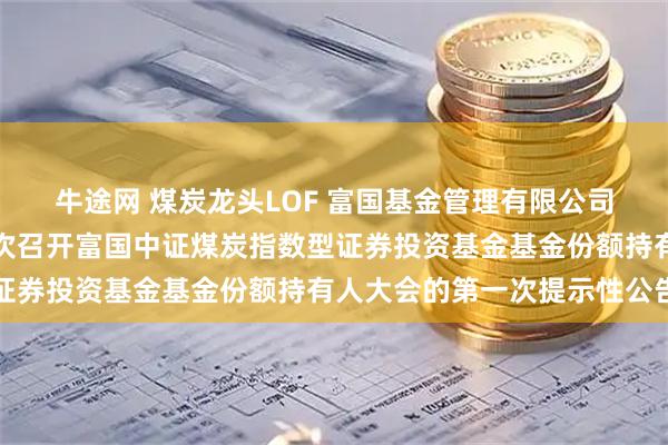 牛途网 煤炭龙头LOF 富国基金管理有限公司关于以通讯会议方式二次召开富国中证煤炭指数型证券投资基金基金份额持有人大会的第一次提示性公告
