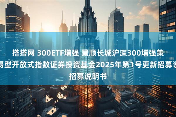 搭搭网 300ETF增强 景顺长城沪深300增强策略交易型开放式指数证券投资基金2025年第1号更新招募说明书