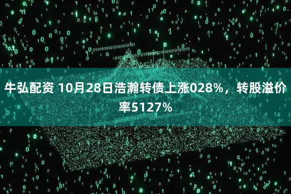 牛弘配资 10月28日浩瀚转债上涨028%，转股溢价率5127%