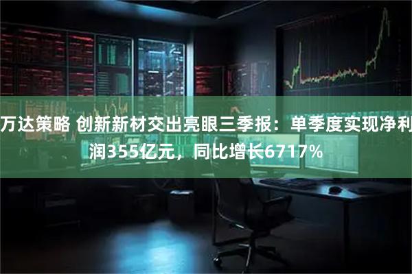 万达策略 创新新材交出亮眼三季报：单季度实现净利润355亿元，同比增长6717%