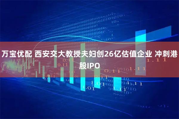 万宝优配 西安交大教授夫妇创26亿估值企业 冲刺港股IPO