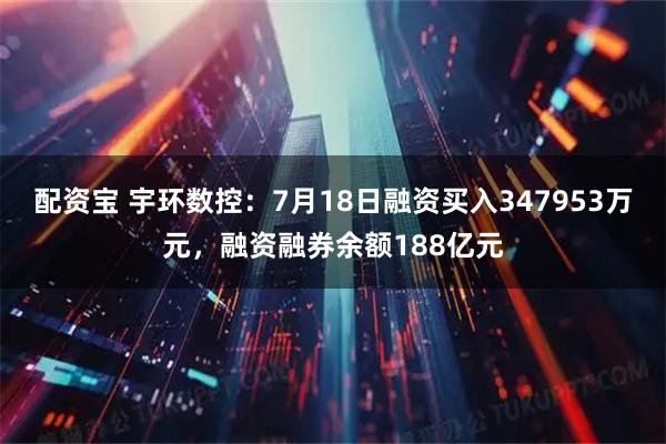 配资宝 宇环数控：7月18日融资买入347953万元，融资融券余额188亿元
