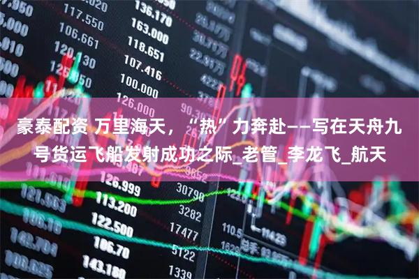 豪泰配资 万里海天，“热”力奔赴——写在天舟九号货运飞船发射成功之际_老管_李龙飞_航天