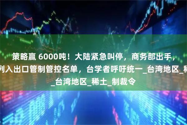 策略赢 6000吨！大陆紧急叫停，商务部出手，8家台企被列入出口管制管控名单，台学者呼吁统一_台湾地区_稀土_制裁令