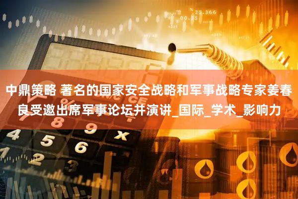 中鼎策略 著名的国家安全战略和军事战略专家姜春良受邀出席军事论坛并演讲_国际_学术_影响力