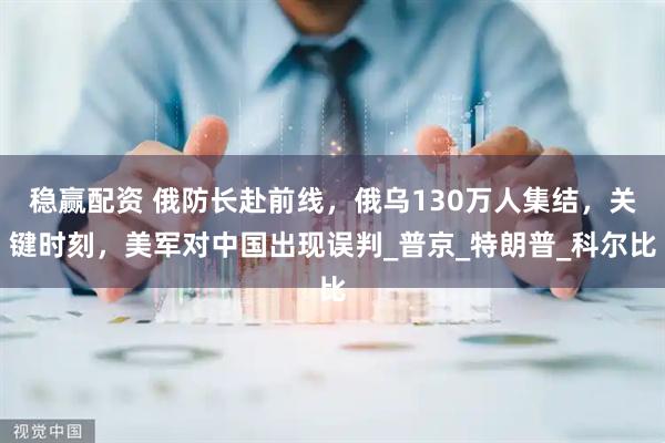 稳赢配资 俄防长赴前线，俄乌130万人集结，关键时刻，美军对中国出现误判_普京_特朗普_科尔比