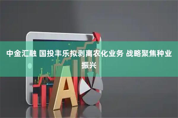 中金汇融 国投丰乐拟剥离农化业务 战略聚焦种业振兴