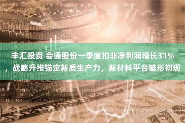 丰汇投资 会通股份一季度扣非净利润增长31%,战略升维锚定新质生产力,新材料平台雏形初现